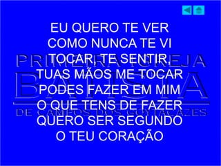 EU QUERO TE VER
COMO NUNCA TE VI
TOCAR, TE SENTIR,
TUAS MÃOS ME TOCAR
PODES FAZER EM MIM
O QUE TENS DE FAZER
QUERO SER SEGUNDO
O TEU CORAÇÃO
 
