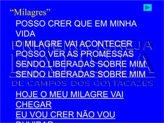 POSSO CRER QUE EM MINHA
VIDA
O MILAGRE VAI ACONTECER
POSSO VER AS PROMESSAS
SENDO LIBERADAS SOBRE MIM
SENDO LIBERADAS SOBRE MIM
HOJE O MEU MILAGRE VAI
CHEGAR
EU VOU CRER NÃO VOU
“Milagres”
 