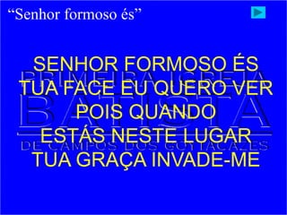 “Senhor formoso és”
SENHOR FORMOSO ÉS
TUA FACE EU QUERO VER
POIS QUANDO
ESTÁS NESTE LUGAR
TUA GRAÇA INVADE-ME
 