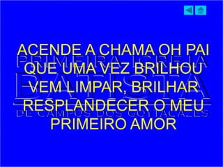 ACENDE A CHAMA OH PAI
QUE UMA VEZ BRILHOU
VEM LIMPAR, BRILHAR
RESPLANDECER O MEU
PRIMEIRO AMOR
 