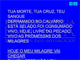 TUA MORTE, TUA CRUZ, TEU
SANGUE
DERRAMADO NO CALVÁRIO
ESTÁ SELADO FOI CONSUMADO
VIVO, HOJE, LIVRE DO PECADO
VIVO AS PROMESSAS DOS
MILAGRES
HOJE O MEU MILAGRE VAI
CHEGAR
 