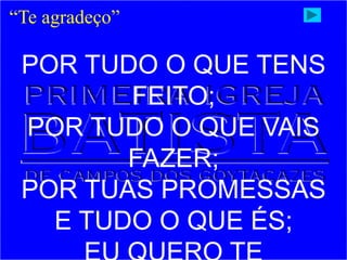 “Te agradeço”
POR TUDO O QUE TENS
FEITO;
POR TUDO O QUE VAIS
FAZER;
POR TUAS PROMESSAS
E TUDO O QUE ÉS;
 
