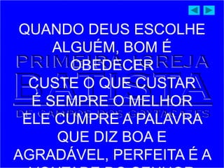 QUANDO DEUS ESCOLHE
ALGUÉM, BOM É
OBEDECER
CUSTE O QUE CUSTAR
É SEMPRE O MELHOR
ELE CUMPRE A PALAVRA
QUE DIZ BOA E
AGRADÁVEL, PERFEITA É A
 