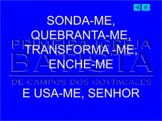 SONDA-ME,
QUEBRANTA-ME,
TRANSFORMA -ME,
ENCHE-ME
E USA-ME, SENHOR
 