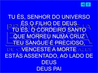 TU ÉS, SENHOR DO UNIVERSO
ÉS O FILHO DE DEUS
TU ÉS, O CORDEIRO SANTO
QUE MORREU NUMA CRUZ
TEU SANGUE É PRECIOSO,
VENCESTE A MORTE
ESTÁS ASSENTADO, AO LADO DE
DEUS
DEUS PAI
 