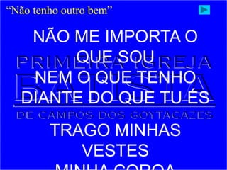 “Não tenho outro bem”
NÃO ME IMPORTA O
QUE SOU
NEM O QUE TENHO
DIANTE DO QUE TU ÉS
TRAGO MINHAS
VESTES
 