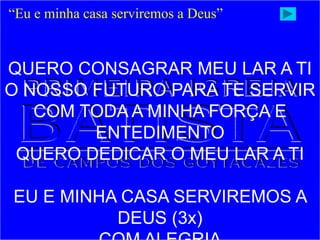 “Eu e minha casa serviremos a Deus”
QUERO CONSAGRAR MEU LAR A TI
O NOSSO FUTURO PARA TE SERVIR
COM TODA A MINHA FORÇA E
ENTEDIMENTO
QUERO DEDICAR O MEU LAR A TI
EU E MINHA CASA SERVIREMOS A
DEUS (3x)
 