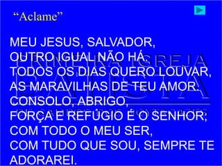 MEU JESUS, SALVADOR,
OUTRO IGUAL NÃO HÁ.
TODOS OS DIAS QUERO LOUVAR,
AS MARAVILHAS DE TEU AMOR.
CONSOLO, ABRIGO,
FORÇA E REFÚGIO É O SENHOR;
COM TODO O MEU SER,
COM TUDO QUE SOU, SEMPRE TE
ADORAREI.
“Aclame”
 