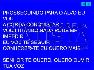 PROSSEGUINDO PARA O ALVO EU
VOU
A COROA CONQUISTAR
VOU LUTANDO NADA PODE ME
IMPEDIR
EU VOU TE SEGUIR
CONHECER-TE EU QUERO MAIS.
SENHOR TE QUERO, QUERO OUVIR
TUA VOZ
 