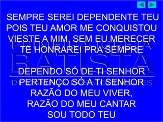 SEMPRE SEREI DEPENDENTE TEU
POIS TEU AMOR ME CONQUISTOU
VIESTE A MIM, SEM EU MERECER
TE HONRAREI PRA SEMPRE
DEPENDO SÓ DE TI SENHOR
PERTENÇO SÓ A TI SENHOR
RAZÃO DO MEU VIVER,
RAZÃO DO MEU CANTAR
SOU TODO TEU
 