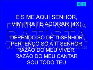 EIS ME AQUI SENHOR,
VIM PRA TE ADORAR (4X)
DEPENDO SÓ DE TI SENHOR
PERTENÇO SÓ A TI SENHOR
RAZÃO DO MEU VIVER,
RAZÃO DO MEU CANTAR
SOU TODO TEU
 