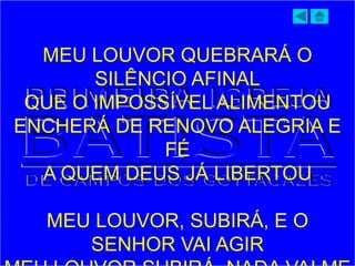 MEU LOUVOR QUEBRARÁ O
SILÊNCIO AFINAL
QUE O IMPOSSÍVEL ALIMENTOU
ENCHERÁ DE RENOVO ALEGRIA E
FÉ
A QUEM DEUS JÁ LIBERTOU
MEU LOUVOR, SUBIRÁ, E O
SENHOR VAI AGIR
 