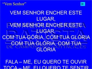 VEM SENHOR ENCHER ESTE
LUGAR,
VEM SENHOR ENCHER ESTE
LUGAR,
COM TUA GÓRIA, COM TUA GLÓRIA
COM TUA GLÓRIA, COM TUA
GLÓRIA
FALA – ME, EU QUERO TE OUVIR
“Vem Senhor”
 