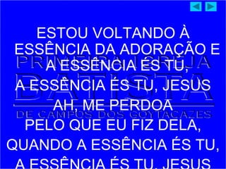 ESTOU VOLTANDO À
ESSÊNCIA DA ADORAÇÃO E
A ESSÊNCIA ÉS TU,
A ESSÊNCIA ÉS TU, JESUS
AH, ME PERDOA
PELO QUE EU FIZ DELA,
QUANDO A ESSÊNCIA ÉS TU,
 