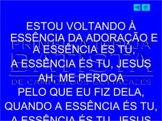 ESTOU VOLTANDO À
ESSÊNCIA DA ADORAÇÃO E
A ESSÊNCIA ÉS TU,
A ESSÊNCIA ÉS TU, JESUS
AH, ME PERDOA
PELO QUE EU FIZ DELA,
QUANDO A ESSÊNCIA ÉS TU,
 