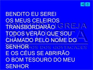 BENDITO EU SEREI
OS MEUS CELEIROS
TRANSBORDARÃO
TODOS VERÃO QUE SOU
CHAMADO PELO NOME DO
SENHOR
E OS CÉUS SE ABRIRÃO
O BOM TESOURO DO MEU
SENHOR
 