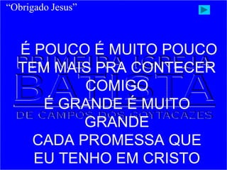 É POUCO É MUITO POUCO
TEM MAIS PRA CONTECER
COMIGO
É GRANDE É MUITO
GRANDE
CADA PROMESSA QUE
EU TENHO EM CRISTO
“Obrigado Jesus”
 