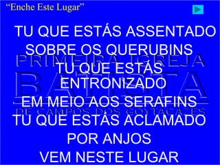 TU QUE ESTÁS ASSENTADO
SOBRE OS QUERUBINS
TU QUE ESTÁS
ENTRONIZADO
EM MEIO AOS SERAFINS
TU QUE ESTÁS ACLAMADO
POR ANJOS
VEM NESTE LUGAR
“Enche Este Lugar”
 