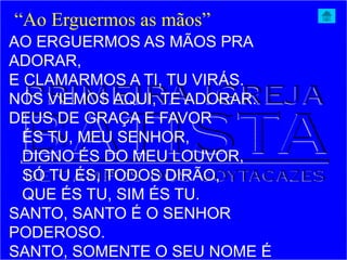 AO ERGUERMOS AS MÃOS PRA
ADORAR,
E CLAMARMOS A TI, TU VIRÁS.
NÓS VIEMOS AQUI, TE ADORAR.
DEUS DE GRAÇA E FAVOR
ÉS TU, MEU SENHOR,
DIGNO ÉS DO MEU LOUVOR,
SÓ TU ÉS, TODOS DIRÃO,
QUE ÉS TU, SIM ÉS TU.
SANTO, SANTO É O SENHOR
PODEROSO.
SANTO, SOMENTE O SEU NOME É
“Ao Erguermos as mãos”
 