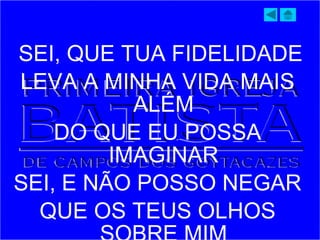 SEI, QUE TUA FIDELIDADE
LEVA A MINHA VIDA MAIS
ALÉM
DO QUE EU POSSA
IMAGINAR
SEI, E NÃO POSSO NEGAR
QUE OS TEUS OLHOS
 