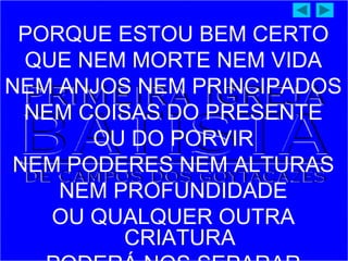 PORQUE ESTOU BEM CERTO
QUE NEM MORTE NEM VIDA
NEM ANJOS NEM PRINCIPADOS
NEM COISAS DO PRESENTE
OU DO PORVIR
NEM PODERES NEM ALTURAS
NEM PROFUNDIDADE
OU QUALQUER OUTRA
CRIATURA
 
