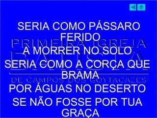 SERIA COMO PÁSSARO
FERIDO
A MORRER NO SOLO
SERIA COMO A CORÇA QUE
BRAMA
POR ÁGUAS NO DESERTO
SE NÃO FOSSE POR TUA
GRAÇA
 