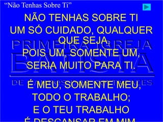 NÃO TENHAS SOBRE TI
UM SÓ CUIDADO, QUALQUER
QUE SEJA,
POIS UM, SOMENTE UM,
SERIA MUITO PARA TI.
É MEU, SOMENTE MEU,
TODO O TRABALHO;
E O TEU TRABALHO
“Não Tenhas Sobre Ti”
 
