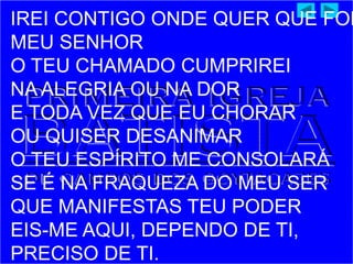 IREI CONTIGO ONDE QUER QUE FOR
MEU SENHOR
O TEU CHAMADO CUMPRIREI
NA ALEGRIA OU NA DOR
E TODA VEZ QUE EU CHORAR
OU QUISER DESANIMAR
O TEU ESPÍRITO ME CONSOLARÁ
SE É NA FRAQUEZA DO MEU SER
QUE MANIFESTAS TEU PODER
EIS-ME AQUI, DEPENDO DE TI,
PRECISO DE TI.
 