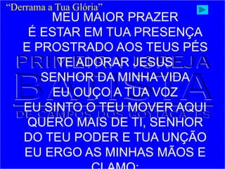 “Derrama a Tua Glória”
MEU MAIOR PRAZER
É ESTAR EM TUA PRESENÇA
E PROSTRADO AOS TEUS PÉS
TE ADORAR JESUS
SENHOR DA MINHA VIDA
EU OUÇO A TUA VOZ
EU SINTO O TEU MOVER AQUI
QUERO MAIS DE TI, SENHOR
DO TEU PODER E TUA UNÇÃO
EU ERGO AS MINHAS MÃOS E
 