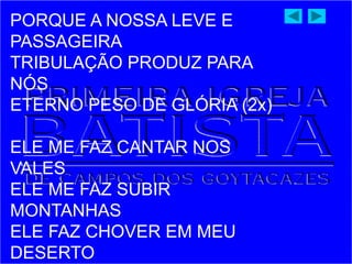 PORQUE A NOSSA LEVE E
PASSAGEIRA
TRIBULAÇÃO PRODUZ PARA
NÓS
ETERNO PESO DE GLÓRIA (2x)
ELE ME FAZ CANTAR NOS
VALES
ELE ME FAZ SUBIR
MONTANHAS
ELE FAZ CHOVER EM MEU
DESERTO
 