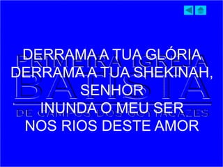 DERRAMA A TUA GLÓRIA
DERRAMA A TUA SHEKINAH,
SENHOR
INUNDA O MEU SER
NOS RIOS DESTE AMOR
 
