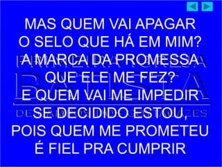 MAS QUEM VAI APAGAR
O SELO QUE HÁ EM MIM?
A MARCA DA PROMESSA
QUE ELE ME FEZ?
E QUEM VAI ME IMPEDIR
SE DECIDIDO ESTOU,
POIS QUEM ME PROMETEU
É FIEL PRA CUMPRIR
 