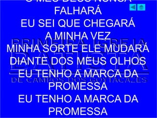 O MEU DEUS NUNCA
FALHARÁ
EU SEI QUE CHEGARÁ
A MINHA VEZ
MINHA SORTE ELE MUDARÁ
DIANTE DOS MEUS OLHOS
EU TENHO A MARCA DA
PROMESSA
EU TENHO A MARCA DA
PROMESSA
 