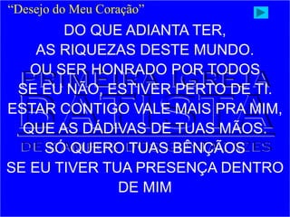 “Desejo do Meu Coração”
DO QUE ADIANTA TER,
AS RIQUEZAS DESTE MUNDO.
OU SER HONRADO POR TODOS
SE EU NÃO, ESTIVER PERTO DE TI.
ESTAR CONTIGO VALE MAIS PRA MIM,
QUE AS DÁDIVAS DE TUAS MÃOS.
SÓ QUERO TUAS BÊNÇÃOS
SE EU TIVER TUA PRESENÇA DENTRO
DE MIM
 