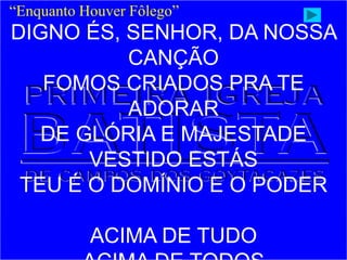 “Enquanto Houver Fôlego”
DIGNO ÉS, SENHOR, DA NOSSA
CANÇÃO
FOMOS CRIADOS PRA TE
ADORAR
DE GLÓRIA E MAJESTADE
VESTIDO ESTÁS
TEU É O DOMÍNIO E O PODER
ACIMA DE TUDO
 