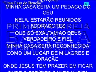 BÊNÇÃO
MINHA CASA SERÁ UM PEDAÇO DO
CÉU
NELA, ESTARÃO REUNIDOS
ADORADORES
QUE SÓ EXALTAM AO DEUS
VERDADEIRO E FIEL
MINHA CASA SERÁ RECONHECIDA
COMO UM LUGAR DE MILAGRES E
ORAÇÃO
ONDE JESUS TEM PRAZER EM FICAR
“Uma Casa de Benção”
 