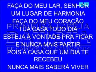 FAÇA DO MEU LAR, SENHOR
UM LUGAR DE HARMONIA
FAÇA DO MEU CORAÇÃO
TUA CASA TODO DIA
ESTEJA À VONTADE PRA FICAR
E NUNCA MAIS PARTIR
POIS A CASA QUE UM DIA TE
RECEBEU
NUNCA MAIS SABERÁ VIVER
 