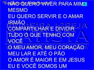 “Eu Quero Ser Uma Benção”
NÃO QUERO VIVER PARA MIM
MESMO
EU QUERO SERVIR E O AMAR
IRMÃO
COMPARTILHAR E DIVIDIR
TUDO O QUE TENHO COM
VOCÊ
O MEU AMOR, MEU CORAÇÃO
MEU LAR E ATÉ O PÃO
O AMOR É MAIOR E EM JESUS
EU E VOCÊ SOMOS UM
 