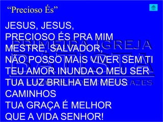 JESUS, JESUS,
PRECIOSO ÉS PRA MIM
MESTRE, SALVADOR,
NÃO POSSO MAIS VIVER SEM TI
TEU AMOR INUNDA O MEU SER
TUA LUZ BRILHA EM MEUS
CAMINHOS
TUA GRAÇA É MELHOR
QUE A VIDA SENHOR!
“Precioso És”
 