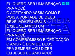 EU QUERO SER UMA BENÇÃO
PRA VOCÊ
O ACEITANDO ASSIM COMO É
POIS A VONTADE DE DEUS
REVELADA EM JESUS
É QUE SEJAMOS UM
EU QUERO SER UMA BENÇÃO
PRA VOCÊ
EM COMPROMISSO E DEDICAÇÃO
O AMOR É DOM DE DEUS
PRA SEMPRE VOU DIZER
EM JESUS EU AMO VOCÊ
 