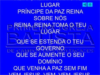 REINA, REINA TOMA O TEU
LUGAR
PRÍNCIPE DA PAZ REINA
SOBRE NÓS
REINA, REINA TOMA O TEU
LUGAR
QUE SE ESTENDA O TEU
GOVERNO
QUE SE AUMENTE O SEU
DOMÍNIO
QUE VENHA A PAZ SEM FIM
 