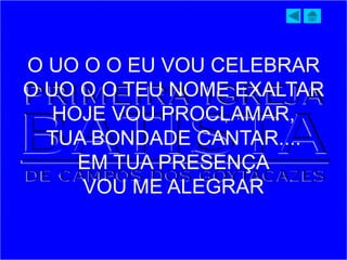O UO O O EU VOU CELEBRAR
O UO O O TEU NOME EXALTAR
HOJE VOU PROCLAMAR,
TUA BONDADE CANTAR....
EM TUA PRESENÇA
VOU ME ALEGRAR
 