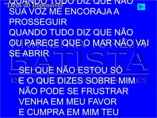 QUANDO TUDO DIZ QUE NÃO
SUA VOZ ME ENCORAJA A
PROSSEGUIR
QUANDO TUDO DIZ QUE NÃO
OU PARECE QUE O MAR NÃO VAI
SE ABRIR
SEI QUE NÃO ESTOU SÓ
E O QUE DIZES SOBRE MIM
NÃO PODE SE FRUSTRAR
VENHA EM MEU FAVOR
E CUMPRA EM MIM TEU
“Deus do Impossível”
 