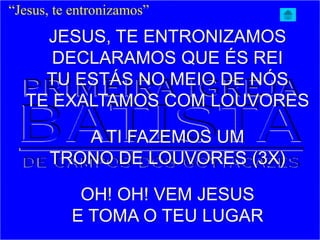 JESUS, TE ENTRONIZAMOS
DECLARAMOS QUE ÉS REI
TU ESTÁS NO MEIO DE NÓS
TE EXALTAMOS COM LOUVORES
A TI FAZEMOS UM
TRONO DE LOUVORES (3X)
OH! OH! VEM JESUS
E TOMA O TEU LUGAR
“Jesus, te entronizamos”
 