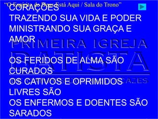 CORAÇÕES
TRAZENDO SUA VIDA E PODER
MINISTRANDO SUA GRAÇA E
AMOR
OS FERIDOS DE ALMA SÃO
CURADOS
OS CATIVOS E OPRIMIDOS
LIVRES SÃO
OS ENFERMOS E DOENTES SÃO
SARADOS
“O Espírito de Deus Está Aqui / Sala do Trono”
 