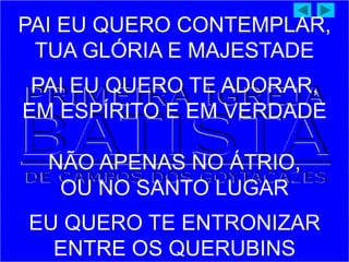 PAI EU QUERO CONTEMPLAR,
TUA GLÓRIA E MAJESTADE
PAI EU QUERO TE ADORAR,
EM ESPÍRITO E EM VERDADE
NÃO APENAS NO ÁTRIO,
OU NO SANTO LUGAR
EU QUERO TE ENTRONIZAR
ENTRE OS QUERUBINS
 