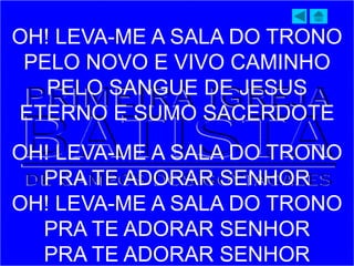 OH! LEVA-ME A SALA DO TRONO
PELO NOVO E VIVO CAMINHO
PELO SANGUE DE JESUS
ETERNO E SUMO SACERDOTE
OH! LEVA-ME A SALA DO TRONO
PRA TE ADORAR SENHOR
OH! LEVA-ME A SALA DO TRONO
PRA TE ADORAR SENHOR
PRA TE ADORAR SENHOR
 