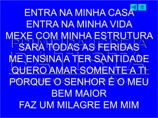 ENTRA NA MINHA CASA
ENTRA NA MINHA VIDA
MEXE COM MINHA ESTRUTURA
SARA TODAS AS FERIDAS
ME ENSINA A TER SANTIDADE
QUERO AMAR SOMENTE A TI
PORQUE O SENHOR É O MEU
BEM MAIOR
FAZ UM MILAGRE EM MIM
 