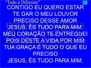 CONTIGO EU QUERO ESTAR
TE DAR O MEU LOUVOR
PRECISO DESSE AMOR
JESUS, ÉS TUDO PARA MIM.
MEU CORAÇÃO TE ENTREGUEI
POIS DESTE A VIDA POR MIM
TUA GRAÇA É TUDO O QUE EU
PRECISO
JESUS, ÉS TUDO PARA MIM.
“Tudo é Diferente”
 