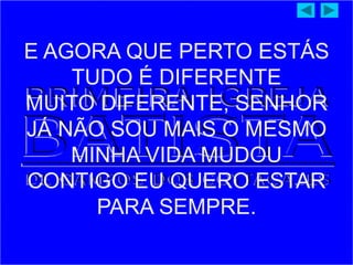 E AGORA QUE PERTO ESTÁS
TUDO É DIFERENTE
MUITO DIFERENTE, SENHOR
JÁ NÃO SOU MAIS O MESMO
MINHA VIDA MUDOU
CONTIGO EU QUERO ESTAR
PARA SEMPRE.
 